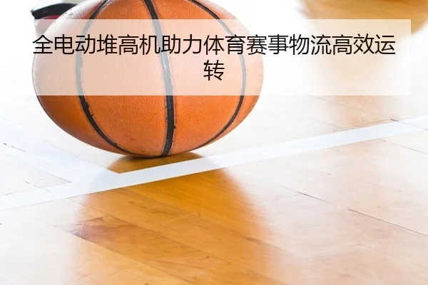 全电动堆高机助力体育赛事物流高效运转